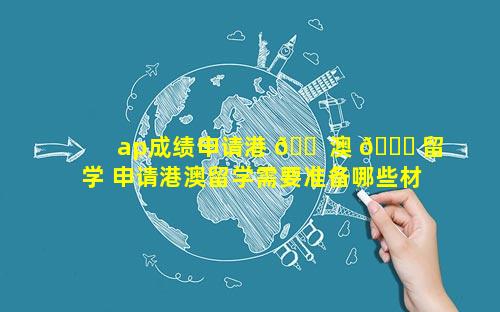 ap成绩申请港 🐠 澳 🐘 留学 申请港澳留学需要准备哪些材料
